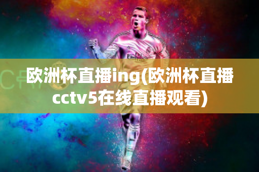 欧洲杯直播ing(欧洲杯直播cctv5在线直播观看)