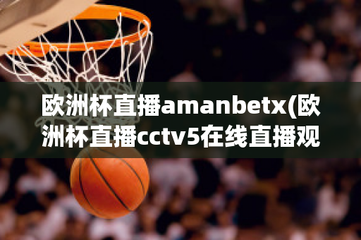 欧洲杯直播amanbetx(欧洲杯直播cctv5在线直播观看)