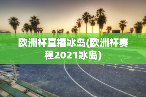 欧洲杯直播冰岛(欧洲杯赛程2021冰岛)