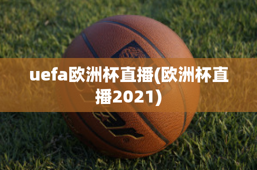 uefa欧洲杯直播(欧洲杯直播2021)