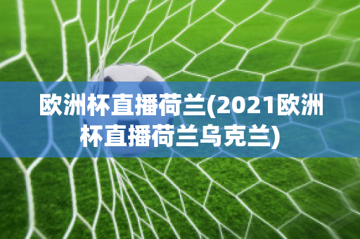 欧洲杯直播荷兰(2021欧洲杯直播荷兰乌克兰)