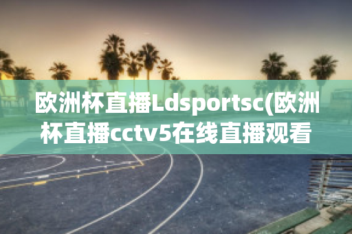 欧洲杯直播Ldsportsc(欧洲杯直播cctv5在线直播观看)