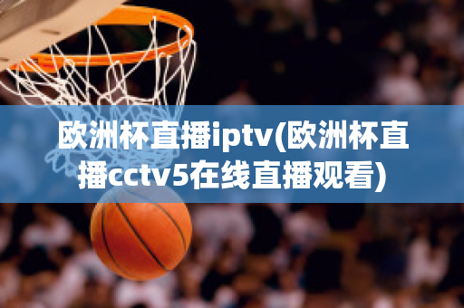 欧洲杯直播iptv(欧洲杯直播cctv5在线直播观看)