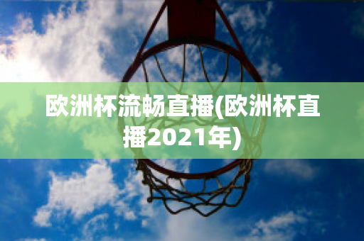 欧洲杯流畅直播(欧洲杯直播2021年)