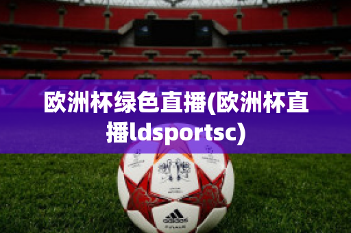 欧洲杯绿色直播(欧洲杯直播ldsportsc)