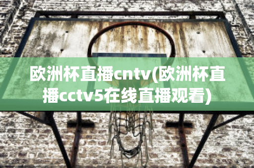 欧洲杯直播cntv(欧洲杯直播cctv5在线直播观看)