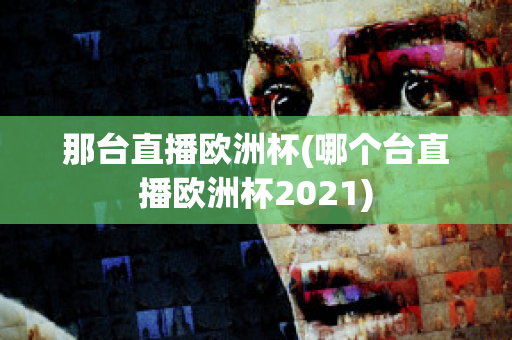 那台直播欧洲杯(哪个台直播欧洲杯2021)