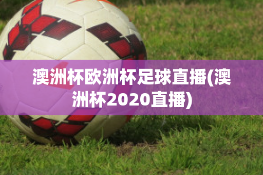 澳洲杯欧洲杯足球直播(澳洲杯2020直播)