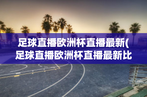 足球直播欧洲杯直播最新(足球直播欧洲杯直播最新比赛)