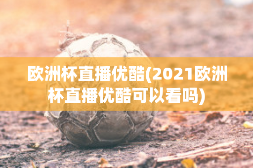 欧洲杯直播优酷(2021欧洲杯直播优酷可以看吗)