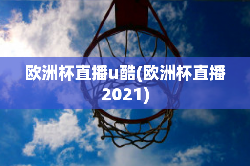 欧洲杯直播u酷(欧洲杯直播2021)