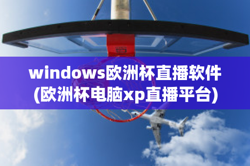 windows欧洲杯直播软件(欧洲杯电脑xp直播平台)