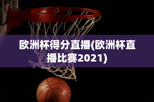 欧洲杯得分直播(欧洲杯直播比赛2021)