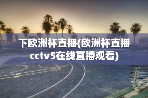 下欧洲杯直播(欧洲杯直播cctv5在线直播观看)