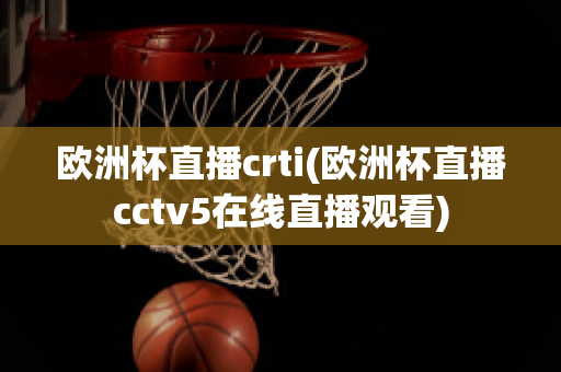 欧洲杯直播crti(欧洲杯直播cctv5在线直播观看)