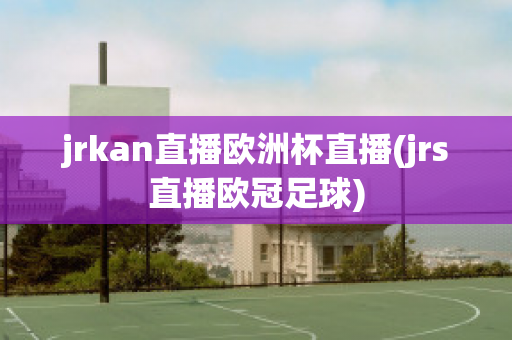 jrkan直播欧洲杯直播(jrs直播欧冠足球)