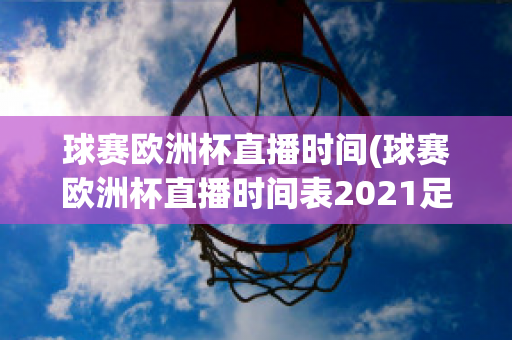 球赛欧洲杯直播时间(球赛欧洲杯直播时间表2021足球)