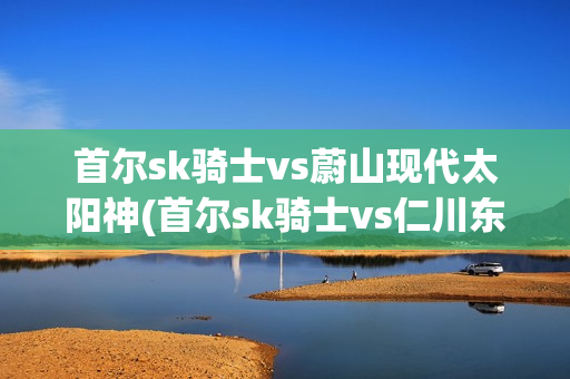 首尔sk骑士vs蔚山现代太阳神(首尔sk骑士vs仁川东土大象)