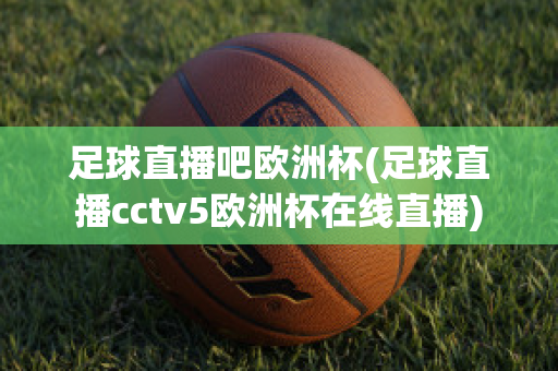 足球直播吧欧洲杯(足球直播cctv5欧洲杯在线直播)