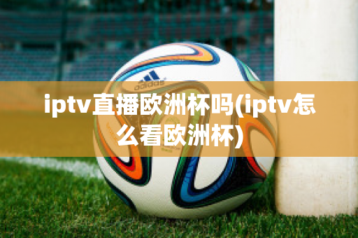 iptv直播欧洲杯吗(iptv怎么看欧洲杯)