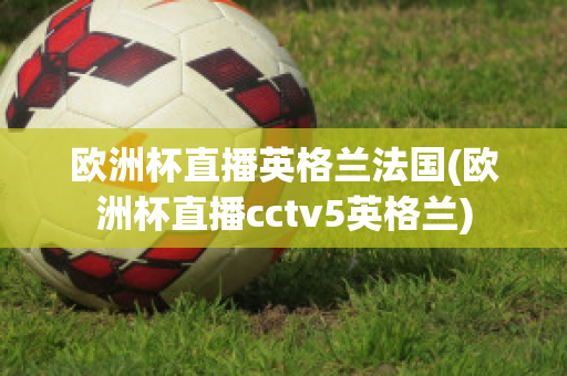 欧洲杯直播英格兰法国(欧洲杯直播cctv5英格兰)