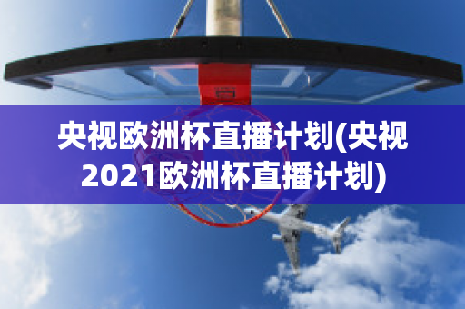 央视欧洲杯直播计划(央视2021欧洲杯直播计划)