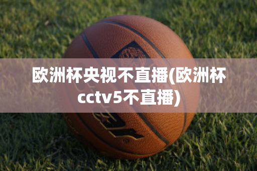 欧洲杯央视不直播(欧洲杯cctv5不直播)