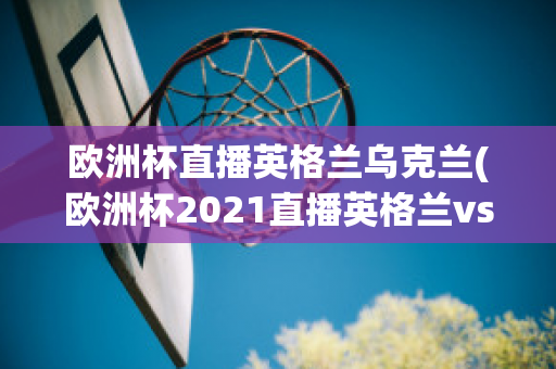 欧洲杯直播英格兰乌克兰(欧洲杯2021直播英格兰vs乌克兰)