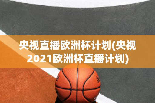 央视直播欧洲杯计划(央视2021欧洲杯直播计划)