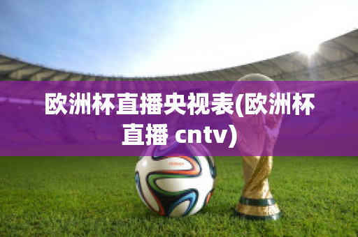 欧洲杯直播央视表(欧洲杯直播 cntv)