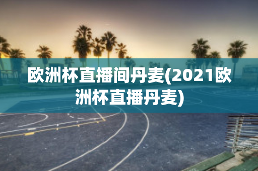 欧洲杯直播间丹麦(2021欧洲杯直播丹麦)