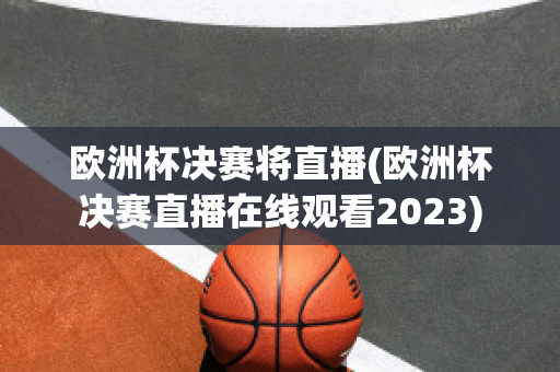 欧洲杯决赛将直播(欧洲杯决赛直播在线观看2023)