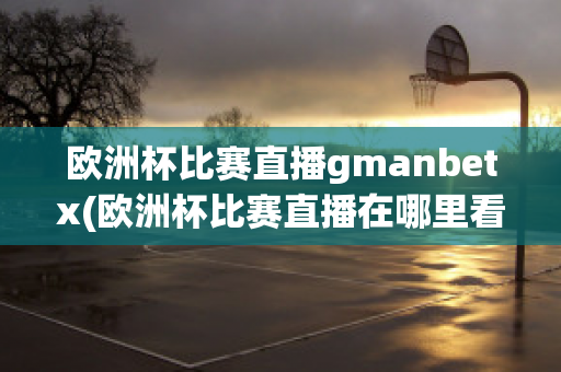 欧洲杯比赛直播gmanbetx(欧洲杯比赛直播在哪里看)