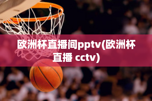 欧洲杯直播间pptv(欧洲杯直播 cctv)