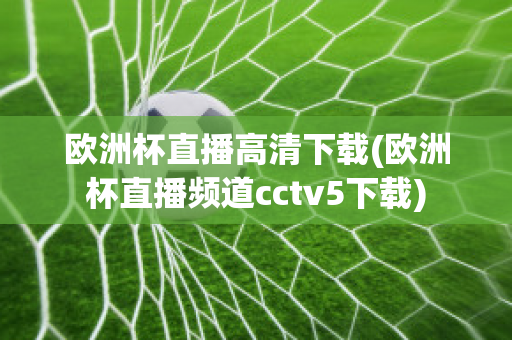 欧洲杯直播高清下载(欧洲杯直播频道cctv5下载)