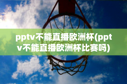 pptv不能直播欧洲杯(pptv不能直播欧洲杯比赛吗)