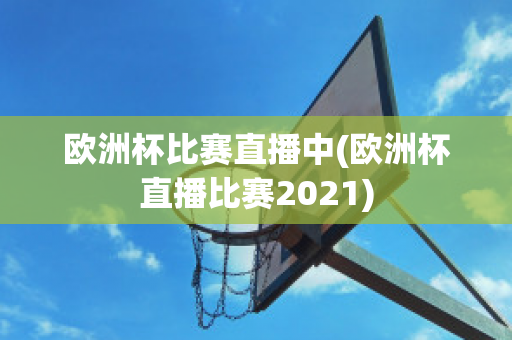 欧洲杯比赛直播中(欧洲杯直播比赛2021)