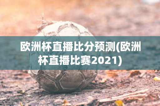 欧洲杯直播比分预测(欧洲杯直播比赛2021)