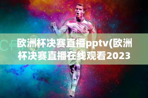 欧洲杯决赛直播pptv(欧洲杯决赛直播在线观看2023)