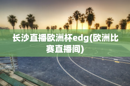 长沙直播欧洲杯edg(欧洲比赛直播间)