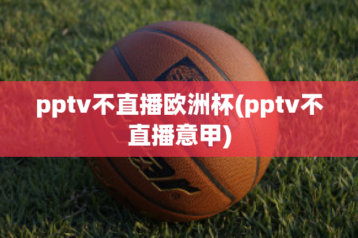 pptv不直播欧洲杯(pptv不直播意甲)