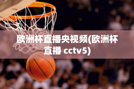 欧洲杯直播央视频(欧洲杯直播 cctv5)