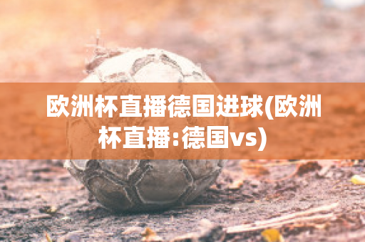 欧洲杯直播德国进球(欧洲杯直播:德国vs)