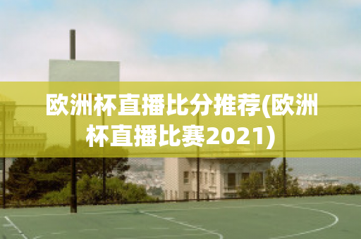 欧洲杯直播比分推荐(欧洲杯直播比赛2021)