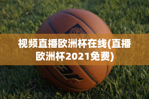 视频直播欧洲杯在线(直播欧洲杯2021免费)