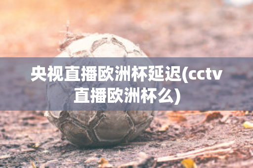 央视直播欧洲杯延迟(cctv直播欧洲杯么)