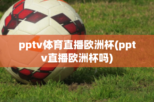 pptv体育直播欧洲杯(pptv直播欧洲杯吗)