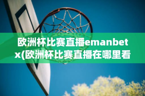 欧洲杯比赛直播emanbetx(欧洲杯比赛直播在哪里看)