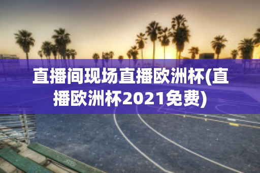 直播间现场直播欧洲杯(直播欧洲杯2021免费)