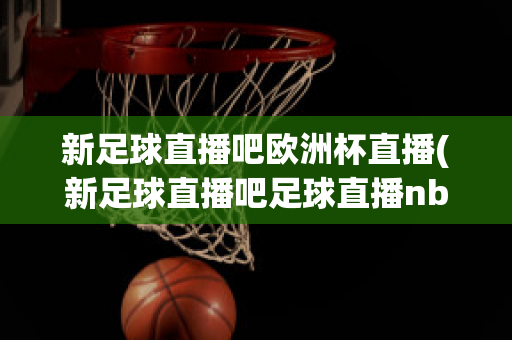 新足球直播吧欧洲杯直播(新足球直播吧足球直播nba直播最流畅的直播吧)